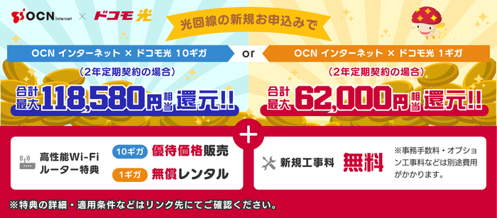 「OCN インターネット × ドコモ光」光回線の新規お申込みで、10ギガ（2年定期契約の場合）【合計最大118,580円相当還元！】1ギガ（2年定期契約の場合）【合計最大62,000円相当還元！】＋新規工事料無料＋Wi-Fiルーター特典付き！特典の詳細・適用条件などはリンク先にてご確認ください。