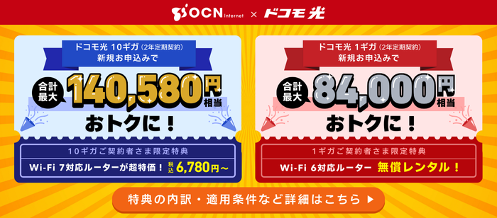 「OCN インターネット×ドコモ光」光回線の新規お申込みで、10ギガ（2年定期契約の場合）【合計最大118,580円相当還元！】1ギガ（2年定期契約の場合）【合計最大62,000円相当還元！】＋新規工事料実質無料＋Wi-Fiルーター特典付き！特典の内訳・適用条件などはリンク先にてご確認ください。