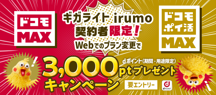 ギガライト・irumo限定！キャンペーン期間中にエントリーの上、エントリー有効期限までにWeb手続きにて対象料金プラン「ドコモ MAX」「ドコモ ポイ活 MAX」にお申込みいただくと、dポイント（期間・用途限定）3,000ポイントをプレゼント。